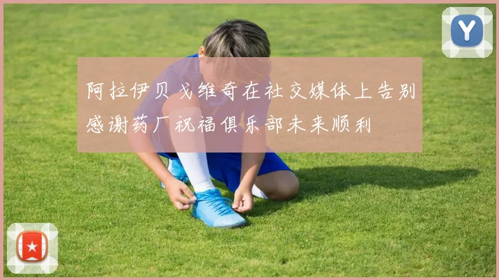 阿拉伊贝戈维奇在社交媒体上告别感谢药厂祝福俱乐部未来顺利