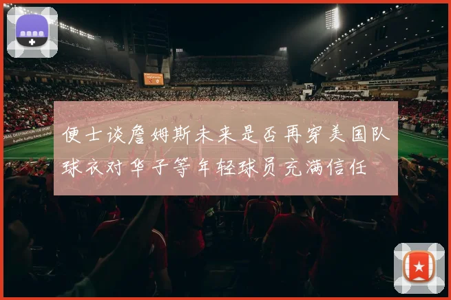 便士谈詹姆斯未来是否再穿美国队球衣对华子等年轻球员充满信任