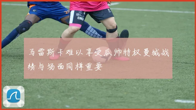 马雷斯卡难以享受瓜帅特权曼城战绩与场面同样重要