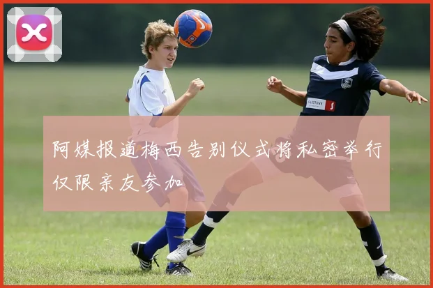 阿媒报道梅西告别仪式将私密举行仅限亲友参加