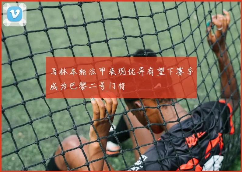 马林本轮法甲表现优异有望下赛季成为巴黎二号门将