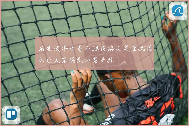 老里谈字母哥小腿伤病反复困扰团队让大家感到非常头疼