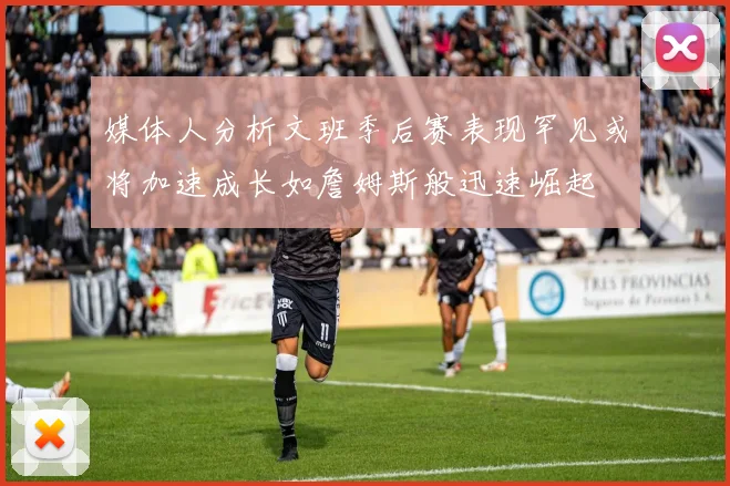 媒体人分析文班季后赛表现罕见或将加速成长如詹姆斯般迅速崛起