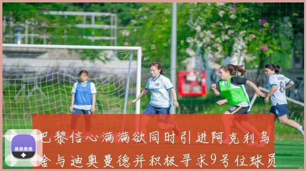 巴黎信心满满欲同时引进阿克利乌舍与迪奥曼德并积极寻求9号位球员
