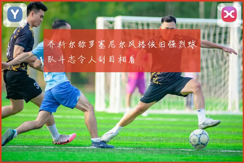 乔科尔称罗塞尼尔风格依旧强烈球队斗志令人刮目相看