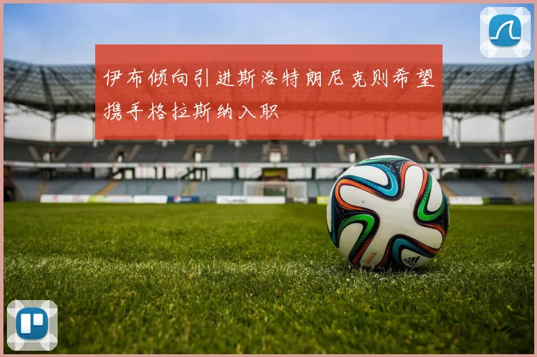 伊布倾向引进斯洛特朗尼克则希望携手格拉斯纳入职