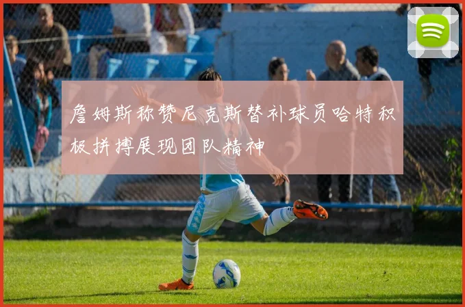 詹姆斯称赞尼克斯替补球员哈特积极拼搏展现团队精神