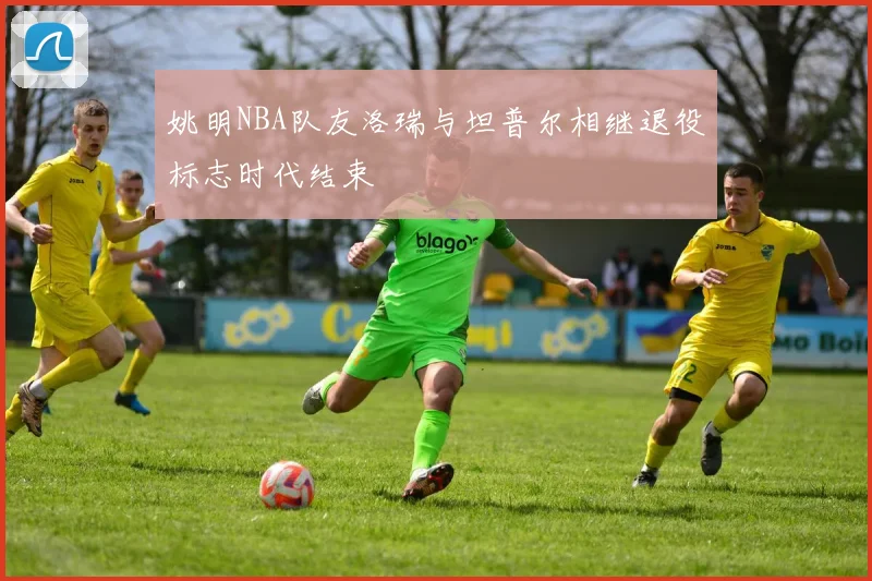 姚明NBA队友洛瑞与坦普尔相继退役标志时代结束