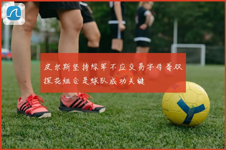 皮尔斯坚持绿军不应交易字母哥双探花组合是球队成功关键