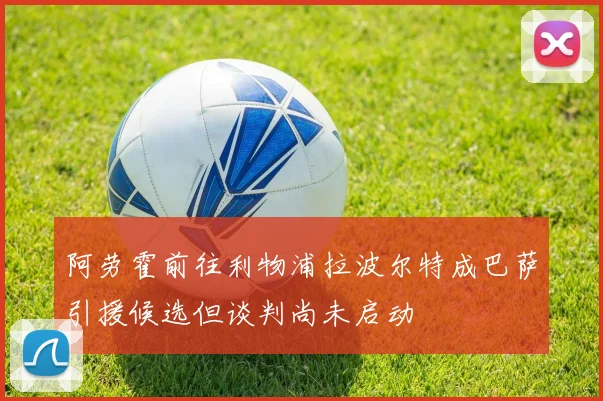 阿劳霍前往利物浦拉波尔特成巴萨引援候选但谈判尚未启动