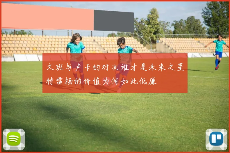 文班与卢卡的对决谁才是未来之星特雷杨的价值为何如此低廉