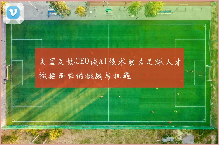 美国足协CEO谈AI技术助力足球人才挖掘面临的挑战与机遇