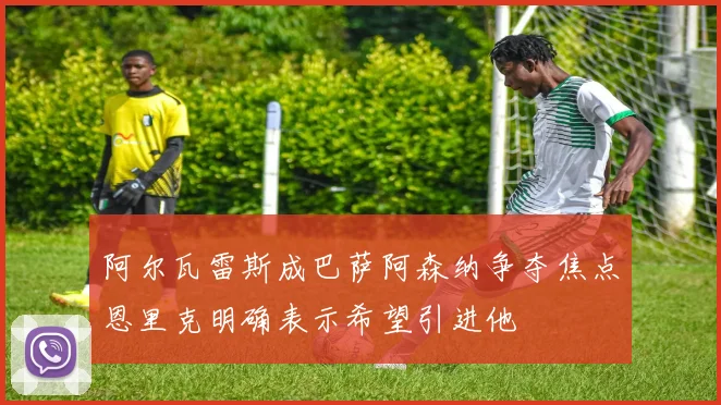 阿尔瓦雷斯成巴萨阿森纳争夺焦点恩里克明确表示希望引进他