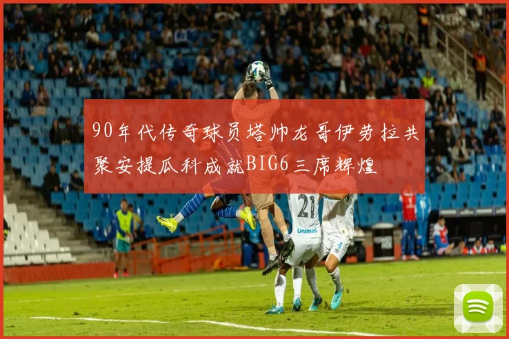 90年代传奇球员塔帅龙哥伊劳拉共聚安提瓜科成就BIG6三席辉煌