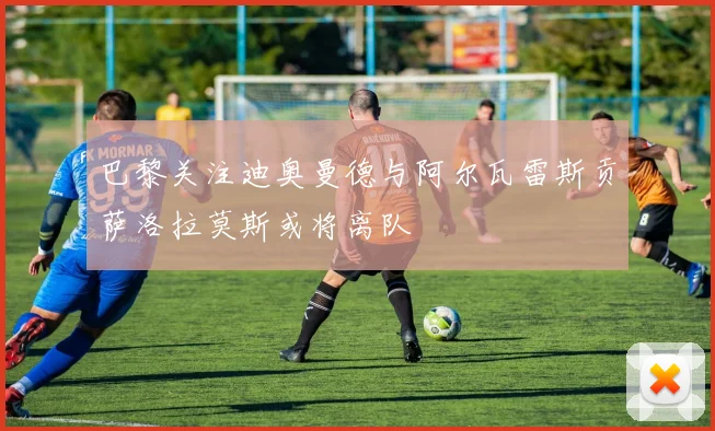 巴黎关注迪奥曼德与阿尔瓦雷斯贡萨洛拉莫斯或将离队