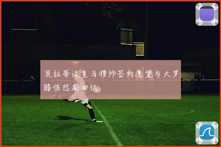 莫拉蒂谈皇马穆帅签约愿望与大罗膝伤悲剧回忆