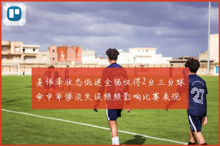 姜伟泽状态低迷全场仅得2分三分球命中率惨淡失误频频影响比赛表现