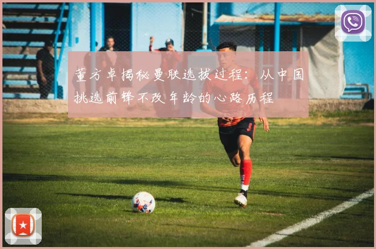 董方卓揭秘曼联选拔过程：从中国挑选前锋不改年龄的心路历程