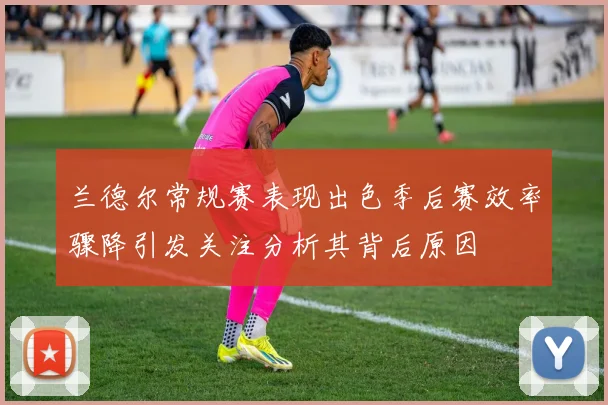 兰德尔常规赛表现出色季后赛效率骤降引发关注分析其背后原因
