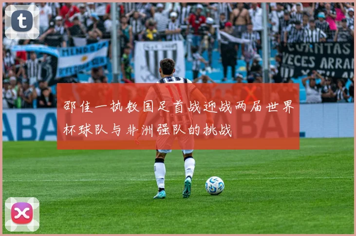 邵佳一执教国足首战迎战两届世界杯球队与非洲强队的挑战