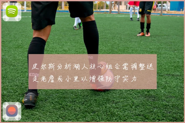 皮尔斯分析湖人核心组合需调整送走老詹或小里以增强防守实力