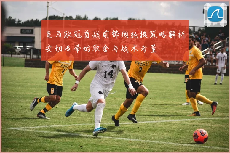皇马欧冠首战前锋线轮换策略解析安切洛蒂的取舍与战术考量
