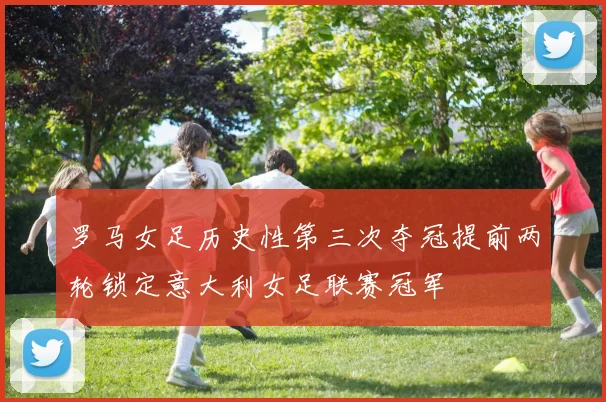 罗马女足历史性第三次夺冠提前两轮锁定意大利女足联赛冠军