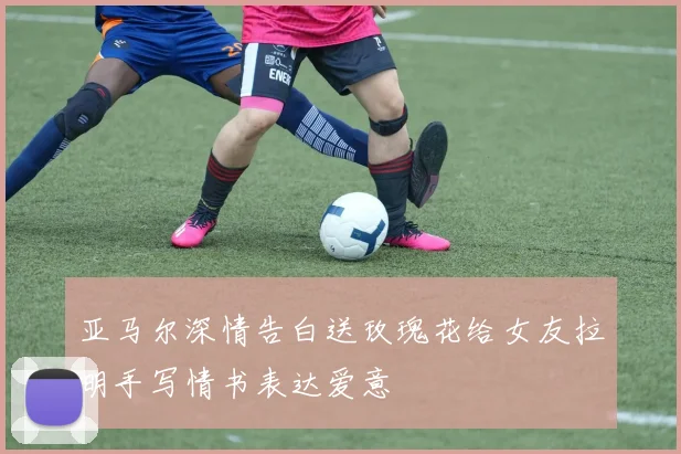 亚马尔深情告白送玫瑰花给女友拉明手写情书表达爱意