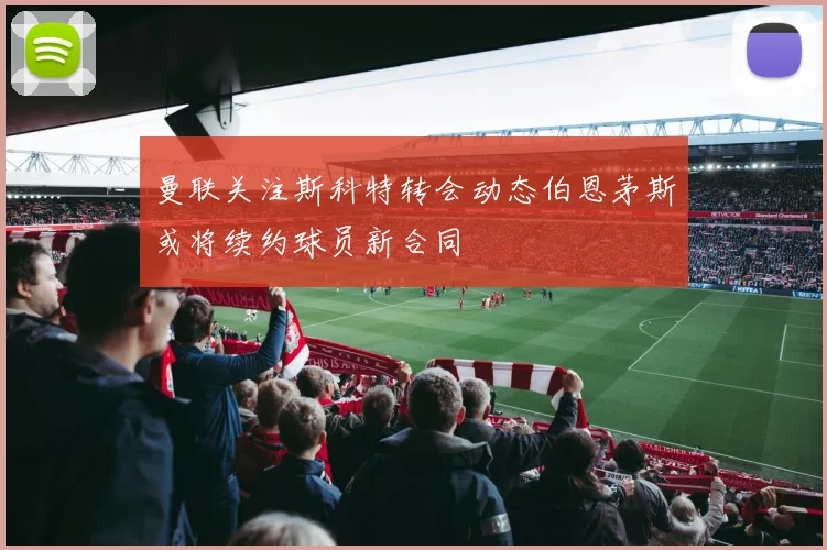 曼联关注斯科特转会动态伯恩茅斯或将续约球员新合同