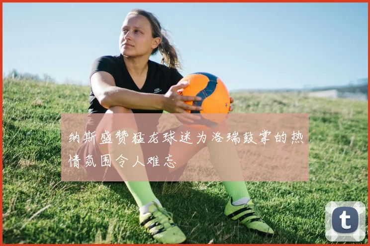 纳斯盛赞猛龙球迷为洛瑞鼓掌的热情氛围令人难忘