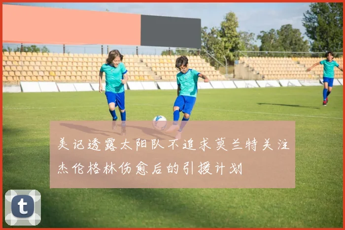 美记透露太阳队不追求莫兰特关注杰伦格林伤愈后的引援计划