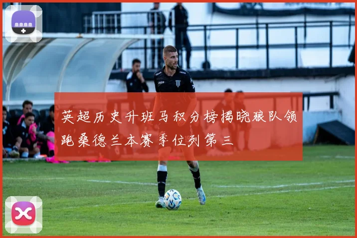 英超历史升班马积分榜揭晓狼队领跑桑德兰本赛季位列第三
