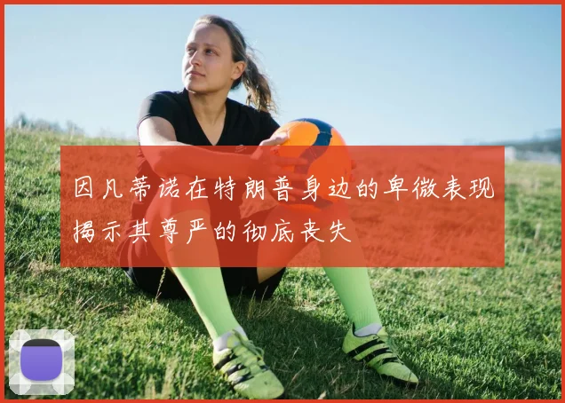 因凡蒂诺在特朗普身边的卑微表现揭示其尊严的彻底丧失
