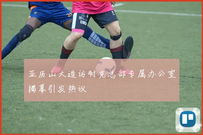 亚历山大造访耐克总部专属办公室揭幕引发热议
