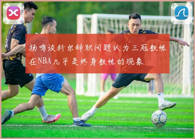 杨鸣谈科尔辞职问题认为三冠教练在NBA几乎是终身教练的现象