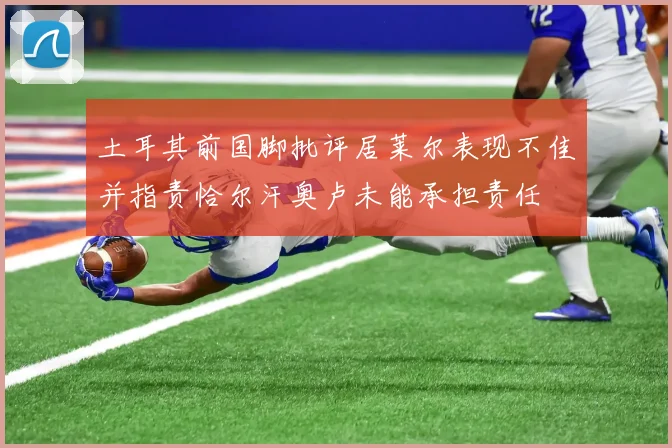 土耳其前国脚批评居莱尔表现不佳并指责恰尔汗奥卢未能承担责任