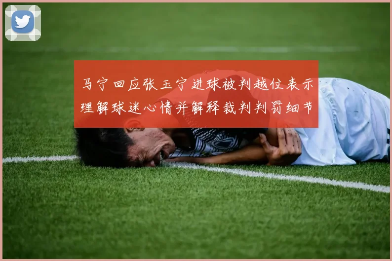 马宁回应张玉宁进球被判越位表示理解球迷心情并解释裁判判罚细节