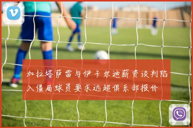 加拉塔萨雷与伊卡尔迪薪资谈判陷入僵局球员要求远超俱乐部报价