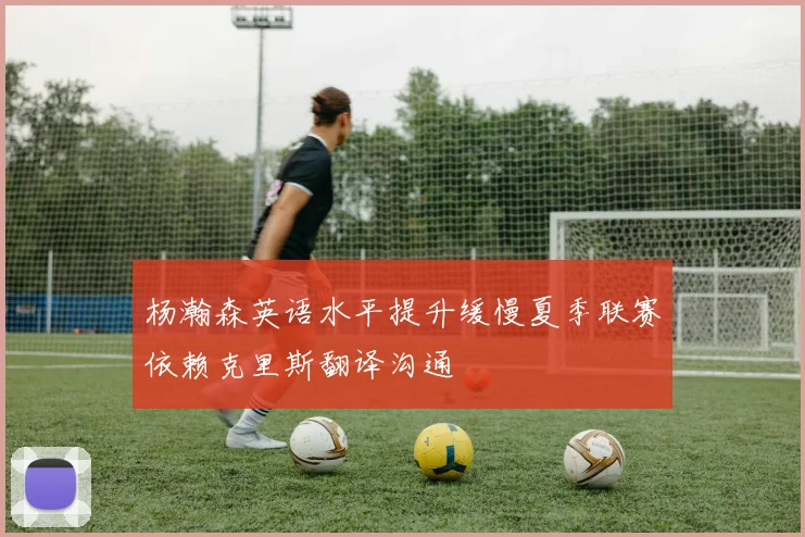 杨瀚森英语水平提升缓慢夏季联赛依赖克里斯翻译沟通