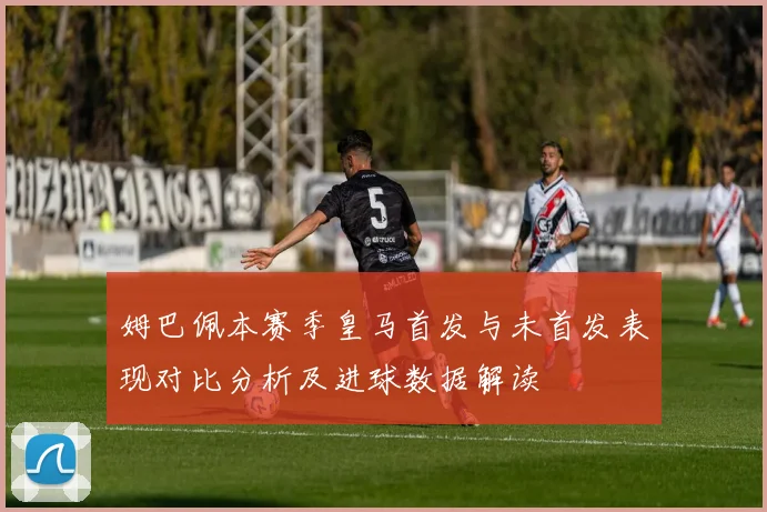 姆巴佩本赛季皇马首发与未首发表现对比分析及进球数据解读