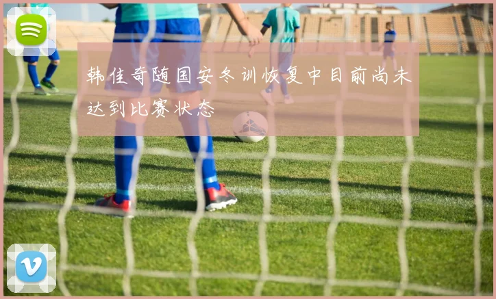 韩佳奇随国安冬训恢复中目前尚未达到比赛状态