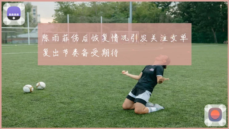 陈雨菲伤后恢复情况引发关注女单复出节奏备受期待