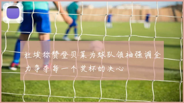 杜埃称赞登贝莱为球队领袖强调全力争夺每一个奖杯的决心